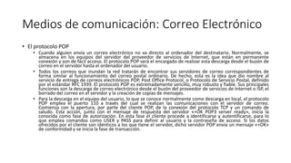 Medios de comunicación: Correo Electrónico
• El protocolo POP
• Cuando alguien envía un correo electrónico no va directo al ordenador del destinatario. Normalmente, se
almacena en los equipos del servidor del proveedor de servicios de Internet, que están en permanente
conexión y son de fácil acceso. El protocolo POP será el encargado de realizar esta descarga desde el buzón de
correo en el servidor hasta el ordenador del usuario.
• Todos los correos que inundan la red tratarán de encontrar sus servidores de correo correspondientes de
forma similar al funcionamiento del correo postal ordinario. De hecho, esta es la idea que dio nombre al
servicio de entrega de correos electrónicos POP, Post Office Protocol, o Protocolo de Servicio Postal, definido
por el estándar RFC 1939. El protocolo POP es extremadamente sencillo, muy robusto y fiable. Sus principales
funciones son la descarga de correo electrónico desde el buzón del proveedor de servicios de Internet o ISP, el
borrado del correo en el servidor y la creación de copias de mensajes.
• Para la descarga en el equipo del usuario, lo que se conoce normalmente como descarga en local, el protocolo
POP emplea el puerto 110 a través del cual se realizan las comunicaciones con el servidor de correo.
Comienza con la apertura, por parte del cliente POP, de la conexión del protocolo TCP y un comando de
saludo. Esta acción, junto con el mensaje de respuesta del servidor «+OK POP3 server ready», inicia la
conocida como fase de autorización. En esta fase el cliente procede a identificarse y autentificarse, para lo
que emplea comandos como USER y PASS para definir al usuario y la contraseña de acceso. Si los datos
ofrecidos por el cliente son idénticos a los que tiene el servidor, dicho servidor POP envía un mensaje «+OK»
de conformidad y se inicia la fase de transacción.
 