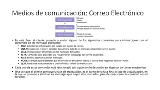 Medios de comunicación: Correo Electrónico
• En esta fase, el cliente procede a enviar alguno de los siguientes comandos para interaccionar con el
contenido de los mensajes del buzón:
• STAT. Solicitud de información del estado del buzón de correo.
• LIST. Mensaje con el que el servidor devuelve la lista de los mensajes disponibles en el buzón.
• DELE. Para proceder al borrado de los mensajes del buzón.
• RETR. Comando para proceder a la recuperación y descarga del correo disponible.
• RSET. Elimina las marcas de los mensajes.
• NOOP. Se emplea para detectar que el servidor se encuentra activo, a lo cual este responde con un «+OK».
• QUIT. Mediante este comando el cliente finaliza la fase de transacción.
• Cada uno de estos comandos está relacionado con algún botón de acción en el gestor de correo electrónico.
• Una vez que el cliente concluye la fase de transacción, es el turno de la fase final o fase de actualización, en
la que se procede a eliminar los mensajes que hayan sido marcados, para después cerrar la conexión con el
servidor.
 