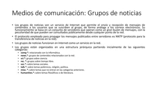 Medios de comunicación: Grupos de noticias
• Los grupos de noticias son un servicio de Internet que permite el envío y recepción de mensajes de
contenidos a los usuarios que se suscriben al grupo, de forma análoga a los correos electrónicos. Su
funcionamiento se basa en un conjunto de servidores que operan como un gran buzón de mensajes, con la
peculiaridad de que pueden ser consultados públicamente desde cualquier punto de la red.
• El protocolo empleado para propagar los mensajes publicados entre servidores es NNTP (protocolo para la
transferencia de noticias en la red).
• Los grupos de noticias funcionan en Internet como un servicio en la red.
• Los grupos están organizados en una estructura jerárquica partiendo inicialmente de las siguientes
categorías:
• comp.*: relacionado con la informática.
• news.*: grupos de contenidos relacionados con la red.
• sci.*: grupos sobre ciencia.
• rec. *: grupos sobre tiempo libre.
• soc.*: sobre temas sociales.
• talk.*: sobre temas polémicos, religión, política.
• mise. *: sobre temas que no entran en las categorías anteriores.
• humanities.*: sobre temas filosóficos o de literatura.
 