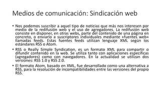 Medios de comunicación: Sindicación web
• Nos podemos suscribir a aquel tipo de noticias que más nos interesen por
medio de la redifusión web y el uso de agregadores. La redifusión web
consiste en disponer, en otras webs, parte del contenido de una página en
concreto, o enviarlo a suscriptores individuales mediante «fuentes web»
llamadas feeds. Estas fuentes feeds utilizan lenguaje XML según los
estándares RSS o Atom.
• RSS o Really Simple Syndication, es un formato XML para compartir o
difundir contenido en la web. Se utiliza tanto con aplicaciones específicas
(agregadores) como con navegadores. En la actualidad se utilizan dos
versiones: RSS 1.0 y RSS 2.0.
• El formato Atom, basado en XML, fue desarrollado como una alternativa a
RSS, para la resolución de incompatibilidades entre las versiones del propio
RSS.
 