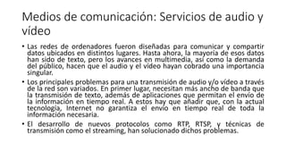 Medios de comunicación: Servicios de audio y
vídeo
• Las redes de ordenadores fueron diseñadas para comunicar y compartir
datos ubicados en distintos lugares. Hasta ahora, la mayoría de esos datos
han sido de texto, pero los avances en multimedia, así como la demanda
del público, hacen que el audio y el vídeo hayan cobrado una importancia
singular.
• Los principales problemas para una transmisión de audio y/o vídeo a través
de la red son variados. En primer lugar, necesitan más ancho de banda que
la transmisión de texto, además de aplicaciones que permitan el envío de
la información en tiempo real. A estos hay que añadir que, con la actual
tecnología, Internet no garantiza el envío en tiempo real de toda la
información necesaria.
• El desarrollo de nuevos protocolos como RTP, RTSP, y técnicas de
transmisión como el streaming, han solucionado dichos problemas.
 