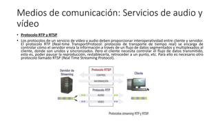 Medios de comunicación: Servicios de audio y
vídeo
• Protocolo RTP y RTSP
• Los protocolos de un servicio de vídeo y audio deben proporcionar interoperatividad entre cliente y servidor.
El protocolo RTP (Real-time TransportProtocol: protocolo de transporte de tiempo real) se encarga de
controlar cómo el servidor envía la información a través de un flujo de datos segmentados y multiplexados al
cliente, donde son unidos y sincronizados. Pero el cliente necesita controlar el flujo de datos transmitido,
esto es, poder pausar la reproducción, restablecerla, retroceder a un punto, etc. Para ello es necesario otro
protocolo llamado RTSP (Real Time Streaming Protocol).
 