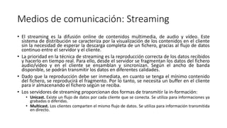 Medios de comunicación: Streaming
• El streaming es la difusión online de contenidos multimedia, de audio y vídeo. Este
sistema de distribución se caracteriza por la visualización de los contenidos en el cliente
sin la necesidad de esperar la descarga completa de un fichero, gracias al flujo de datos
continuo entre el servidor y el cliente.
• La prioridad en la técnica de streaming es la reproducción correcta de los datos recibidos
y hacerlo en tiempo real. Para ello, desde el servidor se fragmentan los datos del fichero
audio/vídeo y en el cliente se ensamblan y sincronizan. Según el ancho de banda
disponible, se podrán transmitir los datos en diferentes calidades.
• Dado que la reproducción debe ser inmediata, en cuanto se tenga el mínimo contenido
del fichero, se reproducirá el fragmento. Por lo tanto, se necesita un buffer en el cliente
para ir almacenando el fichero según se reciba.
• Los servidores de streaming proporcionan dos formas de transmitir la in-formación:
• Unicast. Existe un flujo de datos por cada cliente que se conecta. Se utiliza para informaciones ya
grabadas o diferidas.
• Multicast. Los clientes comparten el mismo flujo de datos. Se utiliza para información transmitida
en directo.
 