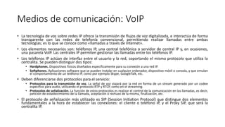 Medios de comunicación: VoIP
• La tecnología de voz sobre redes IP ofrece la transmisión de flujos de voz digitalizada, e interactúa de forma
transparente con las redes de telefonía convencional, permitiendo realizar llamadas entre ambas
tecnologías; es lo que se conoce como «llamadas a través de Internet».
• Los elementos necesarios son: teléfonos IP, una central telefónica o servidor de central IP y, en ocasiones,
una pasarela VolP. Las centrales IP permiten gestionar las llamadas entre los teléfonos IP.
• Los teléfonos IP actúan de interfaz entre el usuario y la red, soportando el mismo protocolo que utiliza la
centralita. Se pueden distinguir dos tipos:
• Hardphones. Dispositivos físicos diseñados específicamente para su conexión a una red IP.
• Softphones. Aplicaciones software que se pueden instalar en cualquier ordenador, dispositivo móvil o consola, y que emulan
el comportamiento de un teléfono IP, como por ejemplo Skype, GoogleTalk, etc.
• Deben diferenciarse dos protocolos para el servicio:
• Protocolos para la transmisión de voz. La señal de voz viajará por la red en forma de un stream generado por un codee
específico para audio, utilizando el protocolo RTP y RTCP, como en el streaming.
• Protocolos de señalización. La función de estos protocolos es realizar el control de la comunicación en las llamadas, es decir,
petición de establecimiento de la llamada, aceptación o rechazo de la misma, finalización, etc.
• El protocolo de señalización más utilizado es SIP (Session Initiation Protocol) que distingue dos elementos
fundamentales a la hora de establecer las conexiones: el cliente o teléfono IP, y el Proxy SIP, que será la
centralita IP.
 