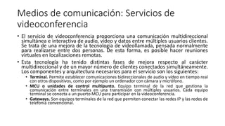 Medios de comunicación: Servicios de
videoconferencia
• El servicio de videoconferencia proporciona una comunicación multidireccional
simultánea e interactiva de audio, vídeo y datos entre múltiples usuarios clientes.
Se trata de una mejora de la tecnología de videollamada, pensada normalmente
para realizarse entre dos personas. De esta forma, es posible hacer reuniones
virtuales en localizaciones remotas.
• Esta tecnología ha tenido distintas fases de mejora respecto al carácter
multidireccional y de un mayor número de clientes conectados simultáneamente.
Los componentes y arquitectura necesarios para el servicio son los siguientes:
• Terminal. Permite establecer comunicaciones bidireccionales de audio y vídeo en tiempo real
con otros dispositivos, como por ejemplo un ordenador con cámara y micrófono.
• MCU o unidades de control multipunto. Equipo terminal de la red que gestiona la
comunicación entre terminales en una transmisión con múltiples usuarios. Cada equipo
terminal se conecta a un puerto MCU para participar en la videoconferencia.
• Gateways. Son equipos terminales de la red que permiten conectar las redes IP y las redes de
telefonía convencional.
 