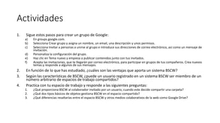 Actividades
1. Sigue estos pasos para crear un grupo de Google:
a) En groups.google.com.
b) Selecciona Crear grupo y asigna un nombre, un email, una descripción y unos permisos.
c) Selecciona Invitar a personas a unirse al grupo e introduce sus direcciones de correo electrónico, así como un mensaje de
invitación.
d) Personaliza la configuración del grupo.
e) Haz clic en Tema nuevo y empieza a publicar contenidos junto con tus invitados.
f) Acepta las invitaciones, que te llegarán por correo electrónico, para participar en grupos de tus compañeros. Crea nuevos
temas y responde a algunos de sus mensajes.
2. En función de lo que has estudiado, ¿cuáles son las ventajas que aporta un sistema BSCW?
3. Según las características de BSCW, ¿puede un usuario registrado en un sistema BSCW ser miembro de un
número arbitrario de espacios de trabajo compartidos?
4. Practica con tu espacio de trabajo y responde a las siguientes preguntas:
1. ¿Qué proporciona BSCW al colaborador invitado por un usuario, cuando este decide compartir una carpeta?
2. ¿Qué dos tipos básicos de objetos gestiona BSCW en el espacio compartido?
3. ¿Qué diferencias resaltarías entre el espacio BSCW y otros medios colaborativos de la web como Google Drive?
 