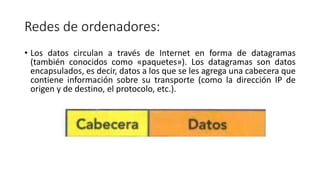 Redes de ordenadores:
• Los datos circulan a través de Internet en forma de datagramas
(también conocidos como «paquetes»). Los datagramas son datos
encapsulados, es decir, datos a los que se les agrega una cabecera que
contiene información sobre su transporte (como la dirección IP de
origen y de destino, el protocolo, etc.).
 