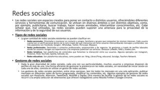 Redes sociales
• Las redes sociales son espacios creados para poner en contacto a distintos usuarios, ofreciéndoles diferentes
servicios y herramientas de comunicación. Se utilizan en diversos ámbitos y con distintos objetivos, como,
por ejemplo, publicitarse, buscar trabajo, hacer nuevas amistades, intercambiar conocimientos, etc. Cabe
señalar que, mal utilizadas, las redes sociales pueden suponer una amenaza para la privacidad de la
información y de la seguridad de sus usuarios.
• Tipos de redes sociales
• La gran cantidad de redes sociales existentes se pueden clasificar en:
• Redes personales. Orientadas a mantener en contacto a amigos, familiares y grupos que comparten los mismos intereses. Cada usuario
cuenta con un perfil personal dentro de la red a través del que interactúa con otros usuarios intercambiando mensajes y contenidos. Las
más populares son Facebook, Google+, WhatsApp, Twitter, Periscope, Myspace.
• Redes profesionales. Destinadas a contactos profesionales, empresariales y de negocios. Se gestionan a través de perfiles laborales
donde los usuarios recogen sus experiencias y las empresas publicitan sus servicios. Destacan Linkedln, XING y Viadeo.com.
• Redes temáticas. Son plataformas de contenidos que fomentan la interacción entre sus usuarios. Algunos ejemplos son Instagram,
Pinterest, Flickr, YouTube, Spotify, Edmodo, etc.
• Redes educativas. Son plataformas educativas, como pueden ser: Ning, LibraryThing, educared, Socialgo, Teachers Network.
• Gestores de redes sociales
• Dada la gran diversidad de redes sociales, cada una con sus particularidades, muchos usuarios y empresas disponen de
perfiles en más de una. Una forma eficiente de gestionar la presencia en las redes sociales, sin necesidad de iniciar sesión en
cada una de ellas, consiste en utilizar un gestor de redes sociales.
• Los gestores de redes sociales permiten, entre otras opciones, leer los todos los mensajes en una sola aplicación, publicar
mensajes en diferentes redes de forma programada, modificar los contenidos, etc. Algunos ejemplos de gestores de redes
sociales son HootSuite, Alternion, TweetDeck, MultiMi y Digsby. Otra manera de facilitar la gestión de las redes sociales es
recurrir a la amplia selección de extensiones que ofrecen navegadores como Mozilla Firefox o Google Chrome.
 