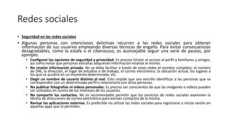 Redes sociales
• Seguridad en las redes sociales
• Algunas personas con intenciones delictivas recurren a las redes sociales para obtener
información de sus usuarios empleando diversas técnicas de engaño. Para evitar consecuencias
desagradables, como la estafa o el ciberacoso, es aconsejable seguir una serie de pautas, por
ejemplo:
• Configurar las opciones de seguridad y privacidad. Es preciso limitar el acceso al perfil a familiares y amigos,
así como evitar que personas extrañas adquieran información relativa al mismo.
• No revelar información privada. No se debe facilitar a través de estas redes el nombre completo, el número
de DNI, la dirección, el lugar de estudios o de trabajo, el correo electrónico, la ubicación actual, los lugares a
los que se acudirá en un momento determinado, etc.
• Elegir un nombre de usuario distinto al real. Esto impide que sea sencillo identificar a las personas que se
corresponden con un determinado perfil o relacionarlo con otras personas.
• No publicar fotografías ni vídeos personales. Es preciso ser conscientes de que las imágenes o vídeos pueden
ser utilizados en contra de los intereses de los usuarios.
• No compartir los contactos. No es recomendable permitir que los servicios de redes sociales examinen la
libreta de direcciones de correo electrónico para extraer contactos de la misma.
• Revisar las aplicaciones externas. Es preferible no utilizar las redes sociales para registrarse o iniciar sesión en
aquellas apps que lo permiten.
 