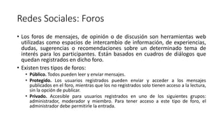 Redes Sociales: Foros
• Los foros de mensajes, de opinión o de discusión son herramientas web
utilizadas como espacios de intercambio de información, de experiencias,
dudas, sugerencias o recomendaciones sobre un determinado tema de
interés para los participantes. Están basados en cuadros de diálogos que
quedan registrados en dicho foro.
• Existen tres tipos de foros:
• Público. Todos pueden leer y enviar mensajes.
• Protegido. Los usuarios registrados pueden enviar y acceder a los mensajes
publicados en el foro, mientras que los no registrados solo tienen acceso a la lectura,
sin la opción de publicar.
• Privado. Accesible para usuarios registrados en uno de los siguientes grupos:
administrador, moderador y miembro. Para tener acceso a este tipo de foro, el
administrador debe permitirle la entrada.
 