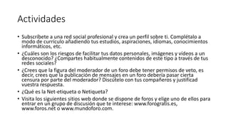 Actividades
• Subscríbete a una red social profesional y crea un perfil sobre ti. Complétalo a
modo de currículo añadiendo tus estudios, aspiraciones, idiomas, conocimientos
informáticos, etc.
• ¿Cuáles son los riesgos de facilitar tus datos personales, imágenes y vídeos a un
desconocido? ¿Compartes habitualmente contenidos de este tipo a través de tus
redes sociales?
• ¿Crees que la figura del moderador de un foro debe tener permisos de veto, es
decir, crees que la publicación de mensajes en un foro debería pasar cierta
censura por parte del moderador? Discútelo con tus compañeros y justificad
vuestra respuesta.
• ¿Qué es la Net-etiqueta o Netiqueta?
• Visita los siguientes sitios web donde se dispone de foros y elige uno de ellos para
entrar en un grupo de discusión que te interese: www.forogratis.es,
www.foros.net o www.mundoforo.com.
 