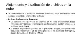 Alojamiento y distribución de archivos en la
nube
• Los usuarios utilizan la nube para procesar datos online, alojar información, crear
copias de seguridad e intercambiar archivos.
• Servicios de alojamiento de archivos
• Los servicios de alojamiento de archivos en la nube proporcionan discos
virtuales n servidores de Internet para que los usuarios puedan almacenar y
gestionar sus archivos.
• EI espacio disponible dependerá de la plataforma elegida, aunque las más
populares ofrecen varios GB de forma gratuita, como es el caso de Dropbox,
Google Drive, iCIoud, OneDrive y Mega.
 