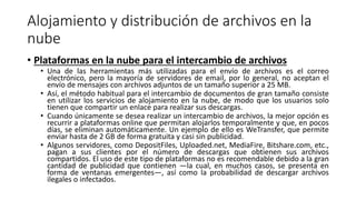 Alojamiento y distribución de archivos en la
nube
• Plataformas en la nube para el intercambio de archivos
• Una de las herramientas más utilizadas para el envío de archivos es el correo
electrónico, pero la mayoría de servidores de email, por lo general, no aceptan el
envío de mensajes con archivos adjuntos de un tamaño superior a 25 MB.
• Así, el método habitual para el intercambio de documentos de gran tamaño consiste
en utilizar los servicios de alojamiento en la nube, de modo que los usuarios solo
tienen que compartir un enlace para realizar sus descargas.
• Cuando únicamente se desea realizar un intercambio de archivos, la mejor opción es
recurrir a plataformas online que permitan alojarlos temporalmente y que, en pocos
días, se eliminan automáticamente. Un ejemplo de ello es WeTransfer, que permite
enviar hasta de 2 GB de forma gratuita y casi sin publicidad.
• Algunos servidores, como DepositFiles, Uploaded.net, MediaFire, Bitshare.com, etc.,
pagan a sus clientes por el número de descargas que obtienen sus archivos
compartidos. El uso de este tipo de plataformas no es recomendable debido a la gran
cantidad de publicidad que contienen —la cual, en muchos casos, se presenta en
forma de ventanas emergentes—, así como la probabilidad de descargar archivos
ilegales o infectados.
 