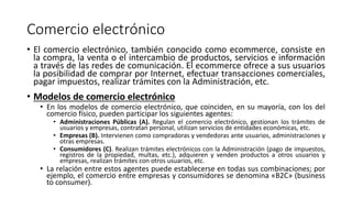 Comercio electrónico
• El comercio electrónico, también conocido como ecommerce, consiste en
la compra, la venta o el intercambio de productos, servicios e información
a través de las redes de comunicación. El ecommerce ofrece a sus usuarios
la posibilidad de comprar por Internet, efectuar transacciones comerciales,
pagar impuestos, realizar trámites con la Administración, etc.
• Modelos de comercio electrónico
• En los modelos de comercio electrónico, que coinciden, en su mayoría, con los del
comercio físico, pueden participar los siguientes agentes:
• Administraciones Públicas (A). Regulan el comercio electrónico, gestionan los trámites de
usuarios y empresas, contratan personal, utilizan servicios de entidades económicas, etc.
• Empresas (B). Intervienen como compradoras y vendedoras ante usuarios, administraciones y
otras empresas.
• Consumidores (C). Realizan trámites electrónicos con la Administración (pago de impuestos,
registros de la propiedad, multas, etc.), adquieren y venden productos a otros usuarios y
empresas, realizan trámites con otros usuarios, etc.
• La relación entre estos agentes puede establecerse en todas sus combinaciones; por
ejemplo, el comercio entre empresas y consumidores se denomina «B2C» (business
to consumer).
 