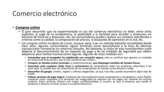 Comercio electrónico
• Compras online
• El gran desarrollo que ha experimentado el uso del comercio electrónico se debe, entre otros
aspectos, al auge de la competencia, la publicidad y la facilidad para acceder a productos sin
barreras de horarios y distancias. Así, los consumidores pueden realizar sus compras atendiendo a
criterios como la calidad, la comparación de precios, la búsqueda de opiniones en la red, etc.
• Las compras online no dejan de crecer, aunque, pese a ser un método bastante consolidado desde
hace años, algunos consumidores siguen teniendo cierta desconfianza a la hora de efectuar
transacciones monetarias en entornos virtuales. No obstante, la razón de esta incertidumbre suele
deberse al desconocimiento de los soportes de pago y de las medidas de seguridad que deben
adoptarse para realizar transacciones seguras. Algunas de estas medidas son:
• Comprobar que el navegador ha establecido una conexión segura, esto es, verificar que aparece un candado
en la barra de direcciones y que la URL comienza por «https».
• Comprar en tiendas online conocidas y, preferentemente, que dispongan también de tiendas físicas.
• Consultar, ante cualquier duda, foros y comentarios de compradores sobre los productos adquiridos o los
sitios web. Es posible leer los comentarios de los compradores en tiendas como Amazon o eBay.
• Desconfiar de gangas, chollos, regalos u ofertas exageradas, ya que, tras ellas, puede esconderse algún tipo de
estafa.
• Utilizar servicios de pago seguro. Empresas de intermediación entre compradores y vendedores, como PayPal,
surgieron como respuesta a la sensación de inseguridad en relación con los pagos por Internet de muchos
usuarios. Estos servicios ofrecen una mayor confidencialidad al usuario, ya que la empresa que vende el
producto o servicio no tiene acceso a sus datos bancarios.
 
