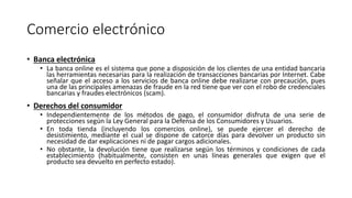 Comercio electrónico
• Banca electrónica
• La banca online es el sistema que pone a disposición de los clientes de una entidad bancaria
las herramientas necesarias para la realización de transacciones bancarias por Internet. Cabe
señalar que el acceso a los servicios de banca online debe realizarse con precaución, pues
una de las principales amenazas de fraude en la red tiene que ver con el robo de credenciales
bancarias y fraudes electrónicos (scam).
• Derechos del consumidor
• Independientemente de los métodos de pago, el consumidor disfruta de una serie de
protecciones según la Ley General para la Defensa de los Consumidores y Usuarios.
• En toda tienda (incluyendo los comercios online), se puede ejercer el derecho de
desistimiento, mediante el cual se dispone de catorce días para devolver un producto sin
necesidad de dar explicaciones ni de pagar cargos adicionales.
• No obstante, la devolución tiene que realizarse según los términos y condiciones de cada
establecimiento (habitualmente, consisten en unas líneas generales que exigen que el
producto sea devuelto en perfecto estado).
 