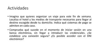 Actividades
• Imagina que quieres organizar un viaje para este fin de semana.
Localiza el hotel y los medios de transporte necesarios para llegar al
destino escogido desde tu domicilio. Indica qué sistemas de pago se
admiten en cada caso.
• Comprueba qué sucede en el momento de iniciar sesión en una
banca electrónica, sin llegar a introducir las credenciales. ¿Se
establece una conexión segura? ¿Es posible acceder con el DNI
electrónico?
 