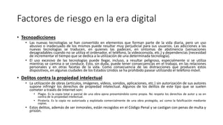 Factores de riesgo en la era digital
• Tecnoadicciones
• Las nuevas tecnologías se han convertido en elementos que forman parte de la vida diaria, pero un uso
abusivo o inadecuado de los mismos puede resultar muy perjudicial para sus usuarios. Las adicciones a las
nuevas tecnologías se traducen, en quienes las padecen, en síntomas de abstinencia (sensaciones
desagradables cuando no se utiliza el ordenador, el teléfono, la videoconsola, etc.) y dependencias (necesidad
de incrementar el tiempo que se dedica a la utilización de una determinada tecnología).
• El uso excesivo de las tecnologías puede llegar, incluso, a resultar peligroso, especialmente si se utiliza
mientras se camina o se conduce. Esto, sin duda, puede tener consecuencias en el trabajo, en las relaciones
personales y en otras facetas de la vida. Como consecuencia de las distracciones que producen estos
dispositivos, en algunas ciudades de los Estados Unidos se ha prohibido pasear utilizando el teléfono móvil.
• Delitos contra la propiedad intelectual
• La utilización de obras (artículos, imágenes, vídeos, sonidos, aplicaciones, etc.) sin autorización de sus autores
supone infringir los derechos de propiedad intelectual. Algunos de los delitos de este tipo que se suelen
cometer a través de Internet son:
• Plagio. Es la copia total o parcial de una obra ajena presentándola como propia. No respeta los derechos de autor y va en
contra de la propiedad intelectual.
• Piratería. Es la copia no autorizada y explotada comercialmente de una obra protegida, así como la falsificación mediante
copias.
• Estos delitos, además de ser inmorales, están recogidos en el Código Penal y se castigan con penas de multa y
prisión.
 