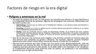 Factores de riesgo en la era digital
• Peligros y amenazas en la red
• De todos los peligros de la red, los más graves son aquellos que afectan a la seguridad física y
a la integridad moral de las personas. Algunos de los peligros más comunes relacionados con
las redes sociales son:
• Ciberbullying. Práctica que se realiza con la finalidad de molestar a una persona hasta atormentarla e,
incluso, maltratarla.
• Grooming. Situación en la que un adulto recurre a ciertas tácticas para generar confianza en un menor
con la finalidad de aprovecharse de él.
• Sexting. Envío de contenido sexual a través de dispositivos móviles. En la mayoría de casos, quienes
realizan estas prácticas piensan que las imágenes compartidas van destinadas a su pareja o una persona
de confianza, pero, finalmente, acaban en manos de terceras personas que pueden aprovecharse de
ellas con fines indeseados.
• Una de las técnicas más comunes para engañar a las víctimas consiste en hacerse pasar por
otra persona que comparte sus gustos y aficiones. Por ejemplo, algunos usuarios emplean
aplicaciones que emiten vídeos falsos simulando hacerlo a través de una webcam.
• Hay que tener presente que estos riesgos son muy serios y que, desgraciadamente, cada vez
más jóvenes son víctimas de ellos. En caso de ser víctima de uno de estos delitos o de que se
sospeche que otra persona lo está siendo, no se debe ceder a los chantajes ni ser cómplices:
es fundamental denunciar estas prácticas ante los padres, los profesores y las autoridades
para evitar que se sigan produciendo.
 