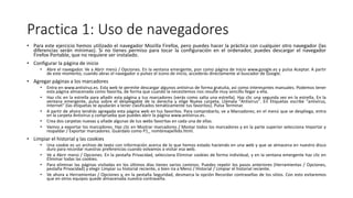 Practica 1: Uso de navegadores
• Para este ejercicio hemos utilizado el navegador Mozilla Firefox, pero puedes hacer la práctica con cualquier otro navegador (las
diferencias serán mínimas). Si no tienes permiso para tocar la configuración en el ordenador, puedes descargar el navegador
Firefox Portable, que no requiere ser instalado.
• Configurar la página de inicio
• Abre el navegador. Ve a Abrir menú / Opciones. En la ventana emergente, pon como página de inicio www.google.es y pulsa Aceptar. A partir
de este momento, cuando abras el navegador o pulses el icono de inicio, accederás directamente al buscador de Google.
• Agregar páginas a los marcadores
• Entra en www.antivirus.es. Esta web te permite descargar algunos antivirus de forma gratuita, así como interesantes manuales. Podemos tener
esta página almacenada como favorita, de forma que cuando la necesitemos nos resulte muy sencillo llegar a ella.
• Haz clic en la estrella para añadir esta página a tus marcadores (verás como salta una estrella). Haz clic una segunda vez en la estrella. En la
ventana emergente, pulsa sobre el desplegable de la derecha y elige Nueva carpeta. Llámala "Antivirus". En Etiquetas escribe "antivirus,
Internet" (las etiquetas te ayudarán a tener clasificados temáticamente tus favoritos). Pulsa Terminar.
• A partir de ahora tendrás agregada esta página web en tus favoritos. Para comprobarlo, ve a Marcadores; en el menú que se despliega, entra
en la carpeta Antivirus y comprueba que puedes abrir la página www.antivirus.es.
• Crea dos carpetas nuevas y añade algunas de tus webs favoritas en cada una de ellas.
• Vamos a exportar los marcadores. Haz clic en Mostrar marcadores / Mostar todos los marcadores y en la parte superior selecciona Importar y
respaldar / Exportar marcadores. Guárdalo como P1_ nombreapellido.html.
• Limpiar el historial y las cookies
• Una cookie es un archivo de texto con información acerca de lo que hemos estado haciendo en una web y que se almacena en nuestro disco
duro para recordar nuestras preferencias cuando volvamos a visitar esa web.
• Ve a Abrir menú / Opciones. En la pestaña Privacidad, selecciona Eliminar cookies de forma individual, y en la ventana emergente haz clic en
Eliminar todas las cookies.
• Para eliminar las páginas visitadas en los últimos días tienes varios caminos. Puedes repetir los pasos anteriores (Herramientas / Opciones,
pestaña Privacidad) y elegir Limpiar su historial reciente, o bien ira a Menú / Historial / Limpiar el historial reciente.
• Ve ahora a Herramientas / Opciones y, en la pestaña Seguridad, desmarca la opción Recordar contraseñas de los sitios. Con esto evitaremos
que en otros equipos quede almacenada nuestra contraseña.
 