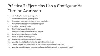 Práctica 2: Ejercicios Uso y Configuración
Chrome Avanzado
1. añade 2 aplicaciones que te gusten
2. añade 2 extensiones que te gusten
3. desactiva 1 extensión de las que haya instaladas
4. Pon un tema de escritorio en el navegador
5. Graba tu cuenta de gmail
6. Desvincula tu cuenta de gmail
7. Memoriza una contraseña de una página
8. Borra la contraseña memorizada
9. Borra los datos de navegación
10. Añade una página a la barra de tareas
11. Muestra el panel de herramientas para desarrolladores
12. Cambia de pestaña en el panel de herramientas para desarrolladores
13. Muestra una página con zoom normal y después con amplia el tamaño del zoom
 
