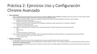 Práctica 2: Ejercicios Uso y Configuración
Chrome Avanzado
• Crear marcadores
• Crea una carpeta nueva de marcadores que se llame "Ejercicio marcadores AAMMDD", donde AAMMDD corresponda al año, mes y día actual. En esta carpeta es donde
tendrás que guardar todos los grupos de marcadores que vayas creando a lo largo del ejercicio.
• Crea un grupo de marcadores llamado "Prensa" que contenga varias pestañas con webs de periódicos regionales y nacionales, como por ejemplo:
• Regionales: ideal, la opinión de granada, etc...
• Nacionales: El País, Marca, El Mundo, ABC, La vanguardia, As
• Crea un grupo de marcadores llamado "Profesionales" que contenga varias pestañas con webs relacionadas con la enseñanza en Andalucía:
• Institucionales: Consejería, Séneca, CGA.
• Sindicatos: STE-PV, CCOO, ANPE, FETE-UGT, CSI-CSIF
• Crea un grupo de marcadores llamado "Transportes" que contenga varias pestañas con webs relacionadas con transportes de Granada:
• EMT
• RENFE Cercanías
• Taxis
• Aeropuerto (Vueling, Iberia, Air Nostrum, etc)
• Crea un grupo de marcadores llamados "Televisión y radio" que contenga varias pestañas con webs relacionadas con las programaciones de radio y televisión:
• a. TVE1, TVE-2, Antena-3, Tele 5, Cuatro, La Sexta, Canal Sur, etc
• b. Radio 2 (clásica), Radio 3
• Organizar marcadores
• Los marcadores toman como nombre el título de la página web, que a veces es largo. Corrige los nombres de los marcadores.
• Los marcadores se ordenan en el orden en que estaban abiertas las pestañas. Reordena el orden de los marcadores siguiendo un criterio distinto (por ejemplo, ordena los
periódicos en el orden de preferencia).
• Crea una nueva carpeta de marcadores que se llame "Preferidos" y copia (sin borrar el marcador original) los marcadores que más te interesan de todos los creados en los
ejercicios anteriores.
 