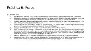 Práctica 6: Foros
• Crear un hilo
1. Entra en foros.acb.com. En la parte superior derecha encontrarás la opción Registrarte; haz clic en ella.
2. Rellena los campos con especial cuidado porque, si te saltas alguno, deberás repetir la operación hasta que
estén todos los campos llenos. Da tu dirección de Gmail o una que crees en 10minutemail.net.
3. Una vez registrado te requiere que abras tu correo y busques el mensaje de texto que te han enviado. En él
encontrarás un enlace para activar tu cuenta.
4. Una vez que te han activado la cuenta ya puedes volver a la página todos.los-foros.org foros.acb.com y
pinchar en la esquina superior derecha, donde pone Identificarse.
5. Una vez identificado entra en un foro y haz clic en sobre un tema de tu interés.
6. Abre un tema que te interese y responde a un usuario. Recuerda que los foros son un buen lugar para
encontrar ayuda e información que no encontrarás en otros sitios, por lo que debes ser amable y cordial y,
sobre todo, utilizar un lenguaje adecuado. Verás cómo te ayudan. De lo contrario, puedes ser expulsado y
dado de baja, con lo cual no podrías participar en el futuro.
7. Captura la pantalla de tu intervención y pégala en un documento llamado P6_E2_nombreapellido.
8. Finalmente, haz clic en Enviar y vuelve al índice para comprobar dónde se ha publicado tu mensaje. Esto es
crear un hilo nuevo, ya que debajo contestarán las demás personas (que irán "tirando del hilo").
 