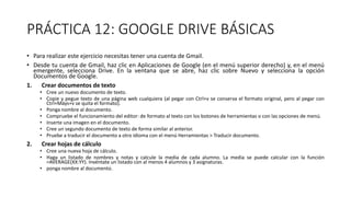 PRÁCTICA 12: GOOGLE DRIVE BÁSICAS
• Para realizar este ejercicio necesitas tener una cuenta de Gmail.
• Desde tu cuenta de Gmail, haz clic en Aplicaciones de Google (en el menú superior derecho) y, en el menú
emergente, selecciona Drive. En la ventana que se abre, haz clic sobre Nuevo y selecciona la opción
Documentos de Google.
1. Crear documentos de texto
• Cree un nuevo documento de texto.
• Copie y pegue texto de una página web cualquiera (al pegar con Ctrl+v se conserva el formato original, pero al pegar con
Ctrl+Máys+v se quita el formato).
• Ponga nombre al documento.
• Compruebe el funcionamiento del editor: de formato al texto con los botones de herramientas o con las opciones de menú.
• Inserte una imagen en el documento.
• Cree un segundo documento de texto de forma similar al anterior.
• Pruebe a traducir el documento a otro idioma con el menú Herramientas > Traducir documento.
2. Crear hojas de cálculo
• Cree una nueva hoja de cálculo.
• Haga un listado de nombres y notas y calcule la media de cada alumno. La media se puede calcular con la función
=AVERAGE(XX:YY). Invéntate un listado con al menos 4 alumnos y 3 asignaturas.
• ponga nombre al documento.
 