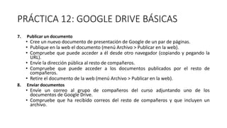 PRÁCTICA 12: GOOGLE DRIVE BÁSICAS
7. Publicar un documento
• Cree un nuevo documento de presentación de Google de un par de páginas.
• Publique en la web el documento (menú Archivo > Publicar en la web).
• Compruebe que puede acceder a él desde otro navegador (copiando y pegando la
URL).
• Envíe la dirección pública al resto de compañeros.
• Compruebe que puede acceder a los documentos publicados por el resto de
compañeros.
• Retire el documento de la web (menú Archivo > Publicar en la web).
8. Enviar documentos
• Envíe un correo al grupo de compañeros del curso adjuntando uno de los
documentos de Google Drive.
• Compruebe que ha recibido correos del resto de compañeros y que incluyen un
archivo.
 