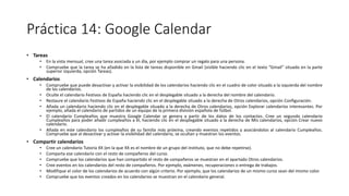 Práctica 14: Google Calendar
• Tareas
• En la vista mensual, cree una tarea asociada a un día, por ejemplo comprar un regalo para una persona.
• Compruebe que la tarea se ha añadido en la lista de tareas disponible en Gmail (visible haciendo clic en el texto “Gmail” situado en la parte
superior izquierda, opción Tareas).
• Calendarios
• Compruebe que puede desactivar y activar la visibilidad de los calendarios haciendo clic en el cuadro de color situado a la izquierda del nombre
de los calendarios.
• Oculte el calendario Festivos de España haciendo clic en el desplegable situado a la derecha del nombre del calendario.
• Restaure el calendario Festivos de España haciendo clic en el desplegable situado a la derecha de Otros calendarios, opción Configuración.
• Añada un calendario haciendo clic en el desplegable situado a la derecha de Otros calendarios, opción Explorar calendarios interesantes. Por
ejemplo, añada el calendario de partidos de un equipo de la primera división española de fútbol.
• El calendario Cumpleaños que muestra Google Calendar se genera a partir de los datos de los contactos. Cree un segundo calendario
Cumpleaños para poder añadir cumpleaños a él, haciendo clic en el desplegable situado a la derecha de Mis calendarios, opción Crear nuevo
calendario.
• Añada en este calendario los cumpleaños de su familia más próxima, creando eventos repetidos y asociándolos al calendario Cumpleaños.
Compruebe que al desactivar y activar la visibilidad del calendario, se ocultan y muestran los eventos.
• Compartir calendarios
• Cree un calendario Tutoría XX (en la que XX es el nombre de un grupo del instituto, que no debe repetirse).
• Comparta ese calendario con el resto de compañeros del curso.
• Compruebe que los calendarios que han compartido el resto de compañeros se muestran en el apartado Otros calendarios.
• Cree eventos en los calendarios del resto de compañeros. Por ejemplo, exámenes, recuperaciones o entrega de trabajos.
• Modifique el color de los calendarios de acuerdo con algún criterio. Por ejemplo, que los calendarios de un mismo curso sean del mismo color.
• Compruebe que los eventos creados en los calendarios se muestran en el calendario general.
 
