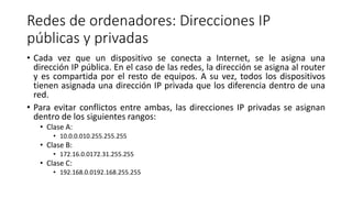 Redes de ordenadores: Direcciones IP
públicas y privadas
• Cada vez que un dispositivo se conecta a Internet, se le asigna una
dirección IP pública. En el caso de las redes, la dirección se asigna al router
y es compartida por el resto de equipos. A su vez, todos los dispositivos
tienen asignada una dirección IP privada que los diferencia dentro de una
red.
• Para evitar conflictos entre ambas, las direcciones IP privadas se asignan
dentro de los siguientes rangos:
• Clase A:
• 10.0.0.010.255.255.255
• Clase B:
• 172.16.0.0172.31.255.255
• Clase C:
• 192.168.0.0192.168.255.255
 