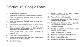Práctica 15: Google Fotos
1. Accede a fotos.google.com
2. Sube varias fotos que te gusten (al menos 5 fotos)
3. Crea una colección llamada col1 y mete las 3
primeras fotos
4. Crea otra colección llamada col2 y mete las 2
restantes
5. Selecciona la primera foto para ver en modo edición
6. Obtén un enlace para compartir esa foto (pulsa
sobre el botón de compartir -> opten enlace) y
envíaselo a un compañero por email.
7. Vuelve hacia atrás para poder seleccionar la
segunda foto
8. Pulsa sobre el botón de editar
9. Prueba a cambiar el color y el claro para intentar
mejorar la visión de la imagen.
10. Guarda la imagen.
11. Vuelve hacia atrás para poder
seleccionar la tercera foto
12. Pulsa sobre el botón de editar
13. Pulsa sobre la opción de filtro de color
(la opción en el medio)
14. Prueba varios filtros de color y quédate
con el que más te haya gustado
15. Guarda la imagen.
16. Prueba la opción de recortar y girar
sobre la misma imagen
17. Gira la imagen unos 45 grados.
18. Restablece la imagen al estado inicial
19. Gira la imagen 90 grados.
20. Restablece la imagen al estado inicial
 