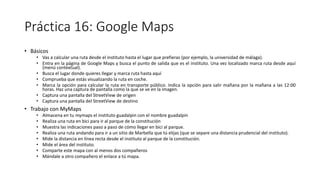 Práctica 16: Google Maps
• Básicos
• Vas a calcular una ruta desde el instituto hasta el lugar que prefieras (por ejemplo, la universidad de málaga).
• Entra en la página de Google Maps y busca el punto de salida que es el instituto. Una vez localizado marca ruta desde aquí
(menú contextual).
• Busca el lugar donde quieres llegar y marca ruta hasta aquí
• Comprueba que estás visualizando la ruta en coche.
• Marca la opción para calcular la ruta en transporte público. Indica la opción para salir mañana por la mañana a las 12:00
horas. Haz una captura de pantalla como la que se ve en la imagen.
• Captura una pantalla del StreetView de origen
• Captura una pantalla del StreetView de destino
• Trabajo con MyMaps
• Almacena en tu mymaps el instituto guadalpin con el nombre guadalpin
• Realiza una ruta en bici para ir al parque de la constitución
• Muestra las indicaciones paso a paso de cómo llegar en bici al parque.
• Realiza una ruta andando para ir a un sitio de Marbella que tú elijas (que se separe una distancia prudencial del instituto).
• Mide la distancia en línea recta desde el instituto al parque de la constitución.
• Mide el área del instituto.
• Comparte este mapa con al menos dos compañeros
• Mándale a otro compañero el enlace a tú mapa.
 
