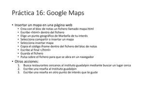 Práctica 16: Google Maps
• Insertar un mapa en una página web
• Crea con el bloc de notas un fichero llamado mapa.html
• Escribe <html> dentro del fichero
• Elige un punto geográfico de Marbella de tu interés
• Selecciona compartir o insertar un mapa
• Selecciona insertar mapa
• Copia el código iframe dentro del fichero del bloc de notas
• Escribe al final </html>
• Guarda el fichero
• Pulsa sobre el fichero para que se abra en un navegador
• Otras acciones:
1. Busca restaurantes cercanos al instituto guadalpin mediante buscar un lugar cerca
2. Escribe una reseña al instituto guadalpin
3. Escribe una reseña en otro punto de interés que te guste
 