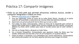 Práctica 17: Compartir imágenes
• Flickr es un sitio web que permite almacenar, ordenar, buscar, vender y
compartir fotografías o vídeos en línea.
1. Entra en www.flickr.com y regístrate.
2. Una vez registrado, pulsa el icono de la nube (Subir fotos), situado en la parte
superior de la pantalla, y selecciona las mismas fotos del ejercicio anterior.
3. Aparecerá una previsualización de las fotos que se van a subir.
4. Con todas las fotos seleccionadas, utiliza el menú de la izquierda para activar la
opción Sólo visible para ti. Debes tener mucho cuidado con esta opción, ya que por
defecto tus fotos serán visibles para todo el mundo (verás que el color cambia a
rojo).
5. Haz clic en Cargar fotos y después en Subir fotos.
6. Ve a Carrete fotográfico. Comprobarás que aparecen todas las fotos que has
subido. Selecciona una de ellas y haz clic en Compartir, en la parte inferior.
7. Copia el enlace y envíaselo a un compañero por correo electrónico. Comprobarás
que solamente pueden ver las fotos aquellas personas que tengan el enlace.
 