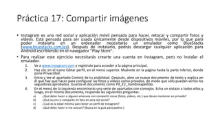 Práctica 17: Compartir imágenes
• Instagram es una red social y aplicación móvil pensada para hacer, retocar y compartir fotos y
vídeos. Está pensada para ser usada únicamente desde dispositivos móviles, por lo que para
poder instalarla en un ordenador necesitarás un emulador como BlueStacks
(www.bluestacks.com/es). Después de instalarlo, podrás descargar cualquier aplicación para
Android escribiendo en el navegador "Play Store".
• Para realizar este ejercicio necesitarás crearte una cuenta en Instagram, pero no instalar el
emulador.
1. Ve a www.instagram.com y regístrate para acceder a la página principal.
2. Haz clic en el icono Editar perfil, en el menú superior. Muévete en la página hasta la parte inferior, donde
pone Privacidad.
3. Entra y lee el apartado Control de tu visibilidad. Después, abre un nuevo documento de texto y explica en
él qué hay que hacer para configurar las fotos y vídeos como privados, de modo que sólo puedan verlos los
seguidores aprobados. Guarda el documento como P9_E2_nombreapellido.
4. En el menú de la izquierda encontrarás una serie de apartados con consejos. Echa un vistazo a todos ellos y
luego, en el mismo documento, responde las siguientes preguntas:
a) ¿Qué debo hacer si alguien amenaza con compartir cosas (fotos, vídeos, etc.) que deseo mantener en privado?
b) ¿Qué ocurre si comparto mi foto en otra red social?
c) ¿Cuál es la edad mínima para tener un perfil de Instagram?
d) ¿Qué debo hacer si me acosan? (Busca en la guía para padres.)
 