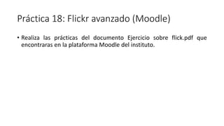 Práctica 18: Flickr avanzado (Moodle)
• Realiza las prácticas del documento Ejercicio sobre flick.pdf que
encontraras en la plataforma Moodle del instituto.
 