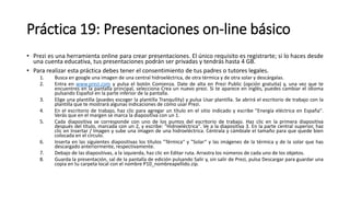 Práctica 19: Presentaciones on-line básico
• Prezi es una herramienta online para crear presentaciones. El único requisito es registrarte; si lo haces desde
una cuenta educativa, tus presentaciones podrán ser privadas y tendrás hasta 4 GB.
• Para realizar esta práctica debes tener el consentimiento de tus padres o tutores legales.
1. Busca en google una imagen de una central hidroeléctrica, de otra térmica y de otra solar y descárgalas.
2. Entra en www.prezi.com y pulsa el botón Comienza. Date de alta en Prezi Public (opción gratuita) y, una vez que te
encuentres en la pantalla principal, selecciona Crea un nuevo prezi. Si te aparece en inglés, puedes cambiar el idioma
pulsando Español en la parte inferior de la pantalla.
3. Elige una plantilla (puedes escoger la plantilla Tranquility) y pulsa Usar plantilla. Se abrirá el escritorio de trabajo con la
plantilla que te mostrará algunas indicaciones de cómo usar Prezi.
4. En el escritorio de trabajo, haz clic para agregar un título en el sitio indicado y escribe "Energía eléctrica en España".
Verás que en el margen se marca la diapositiva con un 1.
5. Cada diapositiva se corresponde con uno de los puntos del escritorio de trabajo. Haz clic en la primera diapositiva
después del título, marcada con un 2, y escribe: "Hidroeléctrica". Ve a la diapositiva 3. En la parte central superior, haz
clic en Insertar / Imagen y sube una imagen de una hidroeléctrica. Céntrala y cámbiale el tamaño para que quede bien
colocada en el círculo.
6. Inserta en las siguientes diapositivas los títulos "Térmica“ y "Solar“ y las imágenes de la térmica y de la solar que has
descargado anteriormente, respectivamente.
7. Debajo de las diapositivas, a la izquierda, haz clic en Editar ruta. Arrastra los números de cada uno de los objetos.
8. Guarda la presentación, sal de la pantalla de edición pulsando Salir y, sin salir de Prezi, pulsa Descargar para guardar una
copia en tu carpeta local con el nombre P10_nombreapellido.zip.
 