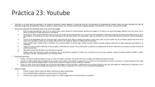 Práctica 23: Youtube
• YouTube es un sitio web que permite a los usuarios compartir vídeos digitales a través de Internet. Actualmente es propiedad de Google. Aloja una gran variedad de clips de
películas, programas de televisión, vídeos musicales, vídeos caseros, etc. Incluso ha permitido a algunos grupos musicales dar a conocer su música al mundo.
• Para hacer este ejercicio necesitas tener una cuenta de Google..
1. Entra en www.youtube.com. Haz clic en el enlace Iniciar sesión situado en la parte superior derecha de la página. Si no tienes una cuenta de Google, deberás crear una nueva; si ya la
tienes, introduce tu nombre de usuario y contraseña.
2. Para subir un vídeo, primero debemos crear un canal. Los canales de YouTube permiten a los usuarios del sitio (individuos y empresas) reagrupar los vídeos que publican bajo un único
perfil público. La creación de un canal nos dará visibilidad y nos permitirá animar una comunidad; y para las empresas, es útil a la hora de presentar productos, reclutar empleados,
etc.
3. Haz clic en el desplegable que hay al lado del logo y selecciona Mi canal. Elige el nombre que quieras y pulsa Crear canal. Una vez creado, haz clic en Añadir cabecera del canal, en el
centro de la pantalla, y selecciona una imagen (de tus fotos o de la galería). Aplica la configuración de Escritorio.
4. Pulsa el botón Subir, situado arriba a la derecha. En la nueva pantalla, en primer lugar, cambia la opción Público a Oculto. Después selecciona un vídeo cualquiera que tengas en tu
ordenador.
5. Tardará un rato en subirse. Mientras lo hace, puedes ir rellenando los campos Título y Descripción y confirmar la configuración de Oculto. Selecciona una miniatura cuando termine de
subirse y pulsa Listo.
6. Obtendrás la dirección del vídeo en el menú de la izquierda.
7. Puedes enviar esta dirección a todas las personas con las que quieras compartir el vídeo, pero recuerda que una vez que cualquier usuario lo pueda visualizar también lo podrá
descargar y difundir. Comprueba que se ve correctamente.
• Política de permisos
• Público: es la forma predeterminada en la que se suben los vídeos a YouTube. Esto quiere decir que los vídeos son visibles para todo el mundo.
• Privado: un vídeo privado sólo lo pueden ver los usuarios que tú elijas. Estos vídeos no aparecen en tu canal ni en las búsquedas de usuarios. Para que un usuario pueda ver este vídeo
debe tener una cuenta de Google y haber iniciado sesión, ya que es el lugar en el que recibirá tu invitación.
• Oculto: un vídeo oculto sólo lo pueden ver los usuarios que tengan el enlace del vídeo. La diferencia con los vídeos privados es que esta URL puede ser compartida por cualquiera y no es
necesario tener una cuenta en Google para poder verlo. Estos vídeos no aparecen en tu canal ni en los resultados de búsquedas.
• Editar un video
1. Pulsa en la parte inferior Gestor de vídeos. Selecciona el vídeo y pulsa Editar.
2. Ve a la pestaña Audio y selecciona un tema musical. Pulsa Guardar.
3. Prueba a poner alguna anotación y alguna mejora en el vídeo y luego envía el enlace del vídeo a tu profesor.
 