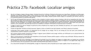 Práctica 27b: Facebook: Localizar amigos
1. Haz clic en Amigos y luego en Buscar amigos. Facebook buscará en la libreta o libretas de direcciones que especifiques: Windows Uve Messenger,
Windows Uve Hotmail, Yahoo!, MSN y otros servicios de correo. Para ello te pedirá el nombre de usuario y la contraseña de ese correo, y
posteriormente te permitirá decidir a qué contactos agregar como amigos. Después puedes añadir amigos a tu Facebook y, por último, invitar-los.
En la presente práctica no usaremos esta opción.
2. Con la caja de búsqueda Busca personas, lugares y cosas, situada en la barra superior, vamos a localizar a dos de tus compañeros de clase. Para
ello introduce en dicha caja la dirección de correo de uno de ellos (también se puede introducir el nombre) y haz clic en la lupa de búsqueda. Se
abrirá una nueva página con los resultados de la búsqueda o bien te aparecerá la página de tu amigo directamente. Observa qué información se
muestra. Haz clic en Añadir a mis amigos. Puedes elegir la opción Enviar un mensaje para escribir a esa persona. Luego repite estos pasos para
localizar a otro compañero. Recuerda que hay que ser cuidadoso al compartir información con personas que no conozcas.
3. Si eliges la opción Ver todo en Amigos te aparecerá la lista completa de los amigos que tiene añadidos esa persona, con la opción de añadirlos
también tú como amigos.
4. Prueba de seguridad: introduce en Busca personas, lugares y cosas un nombre al azar (por ejemplo, Juan Pérez) y observa el resultado.
5. Comprueba cómo puedes acceder a la información de los amigos de tus amigos. Esto es una ventaja de una red social, pero también un
inconveniente si quieres mantener tu privacidad.
6. De la misma manera pueden localizarte tus amigos. Si alguien quiere añadirte como amigo, recibirás una notificación con la solicitud dentro de
Facebook y también en tu correo personal.
7. Abre tu correo personal y comprueba qué compañeros te han buscado. Siempre podrás aceptar o rechazar estas solicitudes. Rechaza siempre las
solicitudes de personas que no conozcas.
8. Vuelve a la página de inicio y despliega el menú Registro de actividad. Haz clic en Añade una insignia a tu página web. Las insignias son una forma
de compartir tu información de Facebook en otros sitios web, que puedes personalizar. Si colocas tu insignia en una página web, blog, foro o
correo electrónico, ésta se actualizará y será visible automáticamente para todos los usuarios.
9. En un documento llamado P15 nombreapellido, recoge tres impresiones sobre privacidad que te hayan surgido al hacer los ejercicios 1 y 2.
 