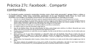 Práctica 27c: Facebook: . Compartir
contenidos
• En Facebook puedes compartir contenidos triviales como ¿Qué estás pensando?, agregar fotos o vídeos o
compartir enlaces. Todos estos contenidos aparecerán en lo que Facebook llama muro; tu muro será
accesible a tus amigos y tú puedes comunicarte con ellos escribiendo un mensaje en el suyo.
1. Haz clic en la opción Biografía del menú superior izquierdo (donde están tu nombre y tu foto) para ver tu muro.
2. Vamos a crear un álbum con varias fotos. Haz clic en Fotos y luego en Crear álbum de fotos. En el menú también tienes la
opción Subir fotos/vídeo. Aparece un explorador para que selecciones las fotos que quieras agregar al álbum. Con la
opción Añadir más fotos, elige tres fotos de paisajes que tengas en el ordenador.
3. En la opción Álbum sin título pon un nombre al álbum y escribe un comentario.
4. En Público indica el nivel de privacidad y elige Sólo yo.
5. Haz clic en Publicar fotos. Una vez seleccionadas las fotos, pulsa Cargar para subirlas a tu álbum. Recuerda que nunca
debes subir fotos sin el permiso de las personas que aparecen en ellas.
6. Puedes poner comentarios en cada foto una vez cargadas. Escribe un pie de foto en una de ellas y haz clic sobre cada una
para etiquetarla.
7. Ahora vamos a ver lo que otros comparten y a descubrir otros usos de Facebook. Para ello ve a Inicio, haz clic en
Descubrir páginas y luego, en la caja Buscar páginas, escribe las siguientes búsquedas: "Educación tecnológica",
"Bachillerato tecnológico","Diseño asistido por ordenador". Entra en la página que te parezca más interesante de cada
búsqueda.
8. Para finalizar, haz búsquedas sobre museos, música, libros e inventos y en cada una de ellas visita la página que más te
guste.
9. Haz varias capturas de pantalla de tu muro, de tu perfil, de las fotos publicadas y de todo lo que hayas realizado e
inclúyelas en el documento P15_nombreapellido para que tu profesor pueda revisar tu trabajo.
 