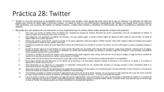 Práctica 28: Twitter
• Twitter es una red social que se autodefine como "la forma más simple y más rápida de estar cerca de lo que te interesa". Su difusión ha sido tan
amplia que incluso ha dado lugar a términos nuevos. Un tweet (o tuit) es una información o publicación de Twitter, que puede tener como máximo
140 caracteres. Los usuarios de Twitter se llaman tuiteros, y todos ellos tuitean y retuitean la información (es decir, la publican y reenvían en sus
tweets).
• Recuerda que, por tratarse de una red social, es muy importante que no utilices datos reales relevantes al hacer esta práctica.
1. Para crear una cuenta en Twitter entra en twitter.com, completa los campos de nombre, dirección de correo y contraseña, y haz clic en Regístrate en Twitter. Si
todos los datos son correctos, pulsa Crear mi cuenta.
2. Pulsa Siguiente y te aparecerá una página con famosos a los que puedes seguir. Si pulsas el botón Seguir de alguno de ellos, cada vez que escriban un tweet te
llegará. Elige cinco y pulsa Siguiente.
3. Realiza esta acción o pulsa Omitir, cuando se pueda, en los pasos siguientes, hasta que llegues a Añadir carácter. Pulsa Subir imagen y elige una imagen que te guste
o te represente. Cuando se haya subido, pulsa Listo.
4. Confirma la cuenta que acabas de crear siguiendo el enlace de confirmación que Twitter te enviará a tu correo. Una vez confirmada la cuenta, ya puedes empezar a
tuitear.
5. Escribe tu primer tweet en la caja Publicar un nuevo tweet. Recuerda que no puede tener más de 140 caracteres. Luego pulsa Twittear y aparecerá en tu página.
Desde ahí puedes eliminarlo, si no te gusta el resultado. Los tweets que escribes pueden ser públicos o privados, según los configures. Si son privados, sólo podrán
leerlos quienes cuenten con tu autorización.
6. Comunica tu nombre de usuario de Twitter a dos compañeros para poder seguiros unos a otros. Para ello haz clic en Buscar amigos, y luego escribe el nombre de
usuario en la caja Busca personas en Twitter y pulsa Buscar en Twitter.
7. Sitúate sobre uno de los tweets de una persona a la que sigas y pulsa Retwittear. Con esta acción mandas este tweet a tus seguidores.
8. Busca algún nombre del tipo @usuario en los tweets de las personas a las que sigues. Aparece cuando se menciona a un usuario en un tweet, y si lo pulsas te
aparecerá el Twitter de ese usuario.
9. Pulsa Responder en un tweet de un compañero. Si respondes comenzando con las iniciales DM, enviarás un mensaje privado a dicho compañero (DM es la
abreviatura de direct message,"mensaje directo").
10. Ahora busca algún nombre del tipo #hashtag en los tweets de las personas a las que sigues. Es una etiqueta que sirve para identificar temas comunes, y si lo pulsas te
saldrán los tweets de cualquier usuario que haya añadido el mismo hashtag.
11. Para finalizar, completa tu Twitter haciendo el seguimiento de la clase de TIC de la última semana, con un resumen en 140 caracteres de lo que has hecho cada día
en clase. Puedes incluir las fechas de examen, los trabajos realizados, los deberes de dase..., e incluso contenidos abreviados.
12. Cierra la sesión y accede a tu cuenta pero, en lugar de hacerlo registrándote, hazlo escribiendo en la barra de direcciones la dirección de Twitter y tu nombre de
usuario separados por una barra: twitter.com/nombredeusuario. Observa que, aunque no puedes añadir tweets, sí puedes verlos. Esto permite que un alumno siga
la clase en Twitter y los demás puedan ver dichos contenidos sin necesidad de registrarse.
 