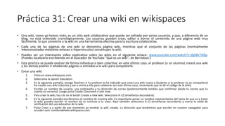 Práctica 31: Crear una wiki en wikispaces
• Una wiki, como ya hemos visto, es un sitio web colaborativo que puede ser editado por varios usuarios, y que, a diferencia de un
blog, no está ordenado cronológicamente. Los usuarios pueden crear, editar o borrar el contenido de una página web muy
fácilmente, lo que convierte a la wiki en una herramienta efectiva para la escritura colaborativa.
• Cada una de las páginas de una wiki se denomina página wiki, mientras que el conjunto de las páginas (normalmente
interconectadas mediante enlaces o hipervínculos) constituyen la wiki.
• Puedes ver un interesante vídeo explicativo sobre las wikis en el siguiente enlace: www.youtube.com/watch?v=jlgk8v74IZg.
(Puedes localizarlo escribiendo en el buscador de YouTube "Qué es un wiki", de Berridoso.)
• Esta práctica se puede realizar de forma individual o bien colectiva; en este último caso, el profesor (o un alumno) creará una wiki
y los demás podrán ir añadiendo páginas o entradas a la wiki para completarla.
• Crear una wiki
1. Entra en www.wikispaces.com.
2. Selecciona la opción Education.
3. En la siguiente pantalla, escoge Teachers si tu profesor te ha indicado que crees una wiki nueva o Students si tu profesor (o un compañero)
ha creado una wiki colectiva y vas a unirte a ella para colaborar (en este último caso, necesitarás que te dé el código de la wiki).
4. Escribe un nombre de usuario, una contraseña y tu dirección de correo (posteriormente tendrás que confirmar desde tu correo que tu
cuenta es correcta). Luego pulsa Create Classroom o Join now.
5. Para crear la wiki, haz clic en el botón Create a new wiki. Selecciona K-12 (enseñanza secundaria).
6. En la siguiente pantalla escribiremos el nombre de nuestra wiki. Es importante poner un nombre representativo del tema de que va a tratar
la wiki; puedes escribir el nombre de tu instituto y tu clase. Aquí también selecciona K-12 (enseñanza secundaria) y marca la celda de
verificación del uso educativo de la wiki.
7. Pulsa Crear y a partir de ese momento ya tendrás la wiki creada. La dirección que tendremos que escribir en nuestro navegador para
acceder será: nombredelwiki.wikispaces.com.
 