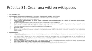 Práctica 31: Crear una wiki en wikispaces
• Crear una página wiki
• Hasta ahora sólo hemos creado el espacio wiki y únicamente disponemos de la página inicial (home).
1. Busca en google una imagen de una central hidroeléctrica, de otra térmica y de otra solar y descárgalas.
2. En el menú superior, haz clic sobre el icono Página nueva.
3. Escribe el nombre de la nueva página; por ejemplo, "Energía". Las etiquetas ayudan a catalogar la página wiki y saber de qué tema tratan; escribe "energía" y
"centrales" Pulsa Crear.
4. A continuación se abre la página en forma de edición. Aquí vamos a poder escribir el texto y darle formato.
5. Escribe el texto “Energía eléctrica de España” y a continuación inserta las imágenes descargadas en el paso 1. Para ello pulsa el icono File y, en la pestaña Insertar
archivos, haz clic sobre el botón Upload files. Ajusta el tamaño de las imágenes.
6. Finalmente, pulsa el botón Save y comprueba cuál es la apariencia final de la página wiki.
7. Revisión de cambios
8. Podemos revisar todos los cambios que se han introducido en cualquier sitio de nuestra wiki haciendo clic en Changes, en el menú de la derecha. Se nos muestra un
listado de todos los cambios que se han ido realizando en la wiki, lo que nos permite rectificar cualquier error que hayamos cometido y, así, nunca perderemos el
trabajo ya hecho.
• Invitar a miembros
1. La finalidad de una wiki es que sea construida por un colectivo de personas de forma colaborativa, luego una de las partes más importantes es invitar a otros usuarios
a colaborar en nuestra wiki.
2. En el menú de la parte superior, haz clic sobre el icono Miembros. Tenemos dos posibilidades: hacer clic en Invitar a personas, que nos permitirá escribir sus
direcciones de correo para que les llegue una invitación; o bien hacer clic abajo en Join Code, que nos generará un código que, como hemos visto en la primera parte
de la práctica, nos sirve para que podamos introducirlo al iniciar sesión en la pestaña Student.
3. Cambiar el aspecto de la wiki
4. Para cambiar el aspecto de la wiki, ve a Ajustes / Look & Feel / Temas y colores. Algunos de los temas y colores que se nos ofrecen son de pago, pero puedes pulsar
sobre el enlace del texto Temas y colores y seleccionar una de las plantillas gratuitas.
5. Elige una plantilla que te guste y haz clic en Apply. Luego vuelve a la página inicial de la wiki pulsando sobre el título principal.
 