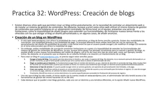 Practica 32: WordPress: Creación de blogs
• Existen diversos sitios web que permiten crear un blog online gratuitamente, sin la necesidad de contratar un alojamiento web o
de instalar un sistema de gestión de contenidos. No obstante, aunque a priori estos sitios web utilicen el mismo sistema de gestión
de contenidos que podría instalarse en un alojamiento contratado, de forma local, en el equipo, presentan una serie de
limitaciones, como la imposibilidad de añadir plugins para extender sus funcionalidades, de incorporar nuevos temas frente a los
ofrecidos con los que otorgar al blog un diseño personalizado o, en algunos casos, de añadir anuncios.
• Creación de un blog en WordPress
• El sitio web www.wordpress.com ofrece la posibilidad de crear y administrar un blog de forma sencilla y gratuita. Existen dos modalidades de
suscripción: una modalidad gratuita y una modalidad de pago. La principal diferencia entre ambas tiene que ver con las opciones de
personalización del diseño (la posibilidad de acceder a más temas entre los que el usuario puede escoger y de modificar el código CSS existente
en el tema seleccionado) que ofrece la modalidad de pago.
• Sin embargo, ambas modalidades de suscripción presentan limitaciones en cuanto a la imposibilidad de extender las funcionalidades del
sistema de gestión de contenidos de WordPress, ya que, aunque dicho gestor fue pensado inicialmente para la creación y gestión de blogs, es
posible añadir a estos nuevas funcionalidades por medio de plugins, con el fin de crear otro tipo de sitios web, como, por ejemplo, tiendas
online. No obstante, en el presente caso se dispone de un sistema limitado a la creación y el mantenimiento de un blog.
• Para crear un blog en www.wordpress.com, es preciso seguir estos sencillos pasos:
1. Escoger el tema del blog. Esta opción permite determinar el diseño y, por ende, el aspecto del blog. No obstante, no es necesario pensarlo demasiado en un
primer momento, ya que el tema puede sustituirse por otro cuantas veces lo desee el administrador del sitio.
2. Elegir un nombre para el dominio. Es fundamental escoger bien el nombre del dominio, ya que, además de describir el contenido del blog, debe resultar fácil
de recordar por los potenciales usuarios que accedan al mismo. En nuestro caso tendremos que escoger un dominio pracGrupoNombreAlumnoGuad2016
3. Seleccionar el tipo de servicio. El usuario puede escoger entre un servicio gratuito, con opciones de personalización más limitadas, o de pago.
4. Crear una cuenta. WordPress solicita al usuario un correo electrónico, un nombre de usuario y una contraseña para formalizar el registro. En caso de escoger
un servicio de pago, además, se solicitan los datos necesarios para abonarlo.
5. Finalmente, WordPress envía un correo electrónico a la cuenta especificada para procederá la finalización del proceso de registro.
• Una vez que el blog ha sido creado, al iniciar sesión con la cuenta creada en www.wordpress.com, el administrador del sitio tendrá acceso a las
herramientas de gestión del mismo haciendo clic en Mi sitio.
• Cabe destacar que se pueden crear blogs gratuitos, cada uno con un dominio y una temática diferentes, en la opción Añadir nuevo WordPress.
 
