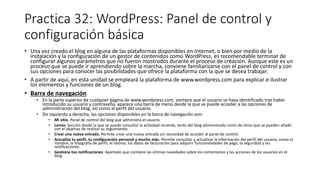 Practica 32: WordPress: Panel de control y
configuración básica
• Una vez creado el blog en alguna de las plataformas disponibles en Internet, o bien por medio de la
instalación y la configuración de un gestor de contenidos como WordPress, es recomendable terminar de
configurar algunos parámetros que no fueron mostrados durante el proceso de creación. Aunque este es un
proceso que se puede ir aprendiendo sobre la marcha, conviene familiarizarse con el panel de control y con
sus opciones para conocer las posibilidades que ofrece la plataforma con la que se desea trabajar.
• A partir de aquí, en esta unidad se empleará la plataforma de www.wordpress.com para explicar e ilustrar
los elementos y funciones de un blog.
• Barra de navegación
• En la parte superior de cualquier página de www.wordpress.com, siempre que el usuario se haya identificado tras haber
introducido su usuario y contraseña, aparece una barra de menú desde la que se puede acceder a las opciones de
administración del blog, así como al perfil del usuario.
• De izquierda a derecha, las opciones disponibles en la barra de navegación son:
• Mi sitio. Panel de control del blog que administra el usuario.
• Lector. Sección desde la que se puede consultar la actividad reciente, tanto del blog administrado como de otros que se pueden añadir
con el objetivo de realizar su seguimiento.
• Crear una nueva entrada. Permite crear una nueva entrada sin necesidad de acceder al panel de control.
• Actualiza tu perfil, tu configuración personal y mucho más. Permite consultar y actualizar la información del perfil del usuario, como el
nombre, la fotografía de perfil, el idioma, los datos de facturación para adquirir funcionalidades de pago, la seguridad y las
notificaciones.
• Gestiona tus notificaciones. Apartado que contiene las últimas novedades sobre los comentarios y las acciones de los usuarios en el
blog.
 