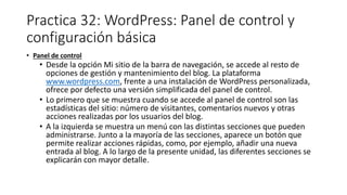 Practica 32: WordPress: Panel de control y
configuración básica
• Panel de control
• Desde la opción Mi sitio de la barra de navegación, se accede al resto de
opciones de gestión y mantenimiento del blog. La plataforma
www.wordpress.com, frente a una instalación de WordPress personalizada,
ofrece por defecto una versión simplificada del panel de control.
• Lo primero que se muestra cuando se accede al panel de control son las
estadísticas del sitio: número de visitantes, comentarios nuevos y otras
acciones realizadas por los usuarios del blog.
• A la izquierda se muestra un menú con las distintas secciones que pueden
administrarse. Junto a la mayoría de las secciones, aparece un botón que
permite realizar acciones rápidas, como, por ejemplo, añadir una nueva
entrada al blog. A lo largo de la presente unidad, las diferentes secciones se
explicarán con mayor detalle.
 