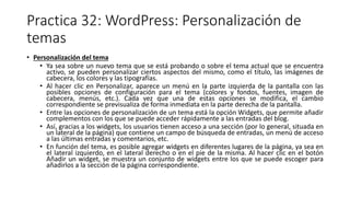 Practica 32: WordPress: Personalización de
temas
• Personalización del tema
• Ya sea sobre un nuevo tema que se está probando o sobre el tema actual que se encuentra
activo, se pueden personalizar ciertos aspectos del mismo, como el título, las imágenes de
cabecera, los colores y las tipografías.
• Al hacer clic en Personalizar, aparece un menú en la parte izquierda de la pantalla con las
posibles opciones de configuración para el tema (colores y fondos, fuentes, imagen de
cabecera, menús, etc.). Cada vez que una de estas opciones se modifica, el cambio
correspondiente se previsualiza de forma inmediata en la parte derecha de la pantalla.
• Entre las opciones de personalización de un tema está la opción Widgets, que permite añadir
complementos con los que se puede acceder rápidamente a las entradas del blog.
• Así, gracias a los widgets, los usuarios tienen acceso a una sección (por lo general, situada en
un lateral de la página) que contiene un campo de búsqueda de entradas, un menú de acceso
a las últimas entradas y comentarios, etc.
• En función del tema, es posible agregar widgets en diferentes lugares de la página, ya sea en
el lateral izquierdo, en el lateral derecho o en el pie de la misma. Al hacer clic en el botón
Añadir un widget, se muestra un conjunto de widgets entre los que se puede escoger para
añadirlos a la sección de la página correspondiente.
 