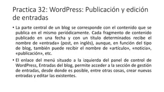 Practica 32: WordPress: Publicación y edición
de entradas
• La parte central de un blog se corresponde con el contenido que se
publica en el mismo periódicamente. Cada fragmento de contenido
publicado en una fecha y con un título determinados recibe el
nombre de «entrada» (post, en inglés), aunque, en función del tipo
de blog, también puede recibir el nombre de «artículo», «noticia»,
«publicación», etc.
• El enlace del menú situado a la izquierda del panel de control de
WordPress, Entradas del blog, permite acceder a la sección de gestión
de entradas, desde donde es posible, entre otras cosas, crear nuevas
entradas y editar las existentes.
 