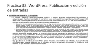 Practica 32: WordPress: Publicación y edición
de entradas
• Inserción de etiquetas y Categorías
• La sección Categorías y etiquetas permite asignar a la entrada etiquetas identificativas del contenido y
categorías para clasificar la entrada. Al escribir un texto en la casilla correspondiente, WordPress permite
seleccionar categorías y etiquetas ya añadidas en entradas anteriores a partir de los caracteres introducidos.
• Las características de las categorías y las etiquetas son las siguientes:
• Categorías. Permiten clasificar las diferentes entradas del blog. Normalmente, se utilizan para identificar el tema o los temas de
los que trata la entrada, es decir, para describir el contenido de la misma. Por lo general, las entradas tienen una o dos
categorías a partir de las que los usuarios del blog pueden filtrar fácilmente las entradas del mismo. Por ejemplo, los artículos
de un blog sobre tecnología podrían pertenecerá las categorías Móviles, Software, Procesadores y Tarjetas gráficas.
• Etiquetas. Hacen referencia a los distintos conceptos relacionados con el contenido de cada entrada. Por lo general, a cada
entrada le suelen corresponder varias etiquetas. Las etiquetas, al igual que las categorías, permiten realizar búsquedas a los
usuarios. Por ejemplo, un artículo de un blog sobre tecnología podría contener las etiquetas Android, iOS, Bill Gates, etc.
• Además, es posible agregar widgets al blog para que muestre las categorías existentes, de modo que el
usuario pueda filtrar las entradas. Asimismo, el widget Nube de etiquetas muestra las etiquetas más utilizadas
en las entradas del blog y destaca unas sobre otras en función del número de veces que han sido utilizadas. Al
hacer clic sobre una de las etiquetas de la nube, WordPress filtra todas las entradas y muestra, únicamente,
las que contienen dicha etiqueta.
• Hay que tener en cuenta que si se utilizan pocas etiquetas para clasificar las entradas, el usuario tendrá
dificultades para localizar aquellas que le interesen y que, si se agregan demasiadas, el filtrado no será
efectivo, ya que devolverá demasiados resultados.
 